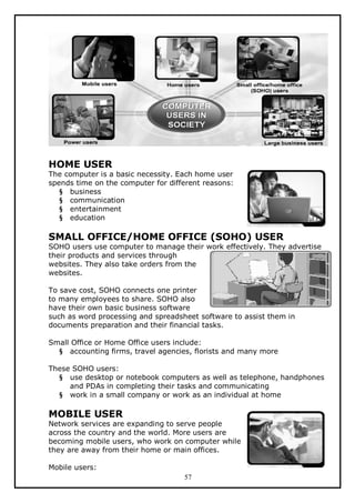 HOME USER

The computer is a basic necessity. Each home user
spends time on the computer for different reasons:
§ business
§ communication
§ entertainment
§ education

SMALL OFFICE/HOME OFFICE (SOHO) USER

SOHO users use computer to manage their work effectively. They advertise
their products and services through
websites. They also take orders from the
websites.
To save cost, SOHO connects one printer
to many employees to share. SOHO also
have their own basic business software
such as word processing and spreadsheet software to assist them in
documents preparation and their financial tasks.
Small Office or Home Office users include:
§ accounting firms, travel agencies, florists and many more
These SOHO users:
§ use desktop or notebook computers as well as telephone, handphones
and PDAs in completing their tasks and communicating
§ work in a small company or work as an individual at home

MOBILE USER

Network services are expanding to serve people
across the country and the world. More users are
becoming mobile users, who work on computer while
they are away from their home or main offices.
Mobile users:
57

 