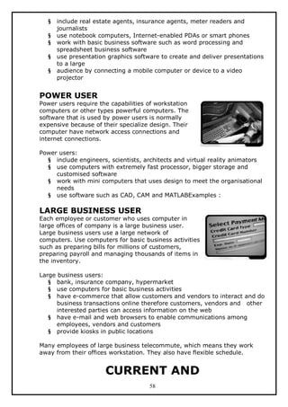 §
§
§
§
§

include real estate agents, insurance agents, meter readers and
journalists
use notebook computers, Internet-enabled PDAs or smart phones
work with basic business software such as word processing and
spreadsheet business software
use presentation graphics software to create and deliver presentations
to a large
audience by connecting a mobile computer or device to a video
projector

POWER USER

Power users require the capabilities of workstation
computers or other types powerful computers. The
software that is used by power users is normally
expensive because of their specialize design. Their
computer have network access connections and
internet connections.
Power users:
§ include engineers, scientists, architects and virtual reality animators
§ use computers with extremely fast processor, bigger storage and
customised software
§ work with mini computers that uses design to meet the organisational
needs
§ use software such as CAD, CAM and MATLABExamples :

LARGE BUSINESS USER

Each employee or customer who uses computer in
large offices of company is a large business user.
Large business users use a large network of
computers. Use computers for basic business activities
such as preparing bills for millions of customers,
preparing payroll and managing thousands of items in
the inventory.
Large business users:
§ bank, insurance company, hypermarket
§ use computers for basic business activities
§ have e-commerce that allow customers and vendors to interact and do
business transactions online therefore customers, vendors and other
interested parties can access information on the web
§ have e-mail and web browsers to enable communications among
employees, vendors and customers
§ provide kiosks in public locations
Many employees of large business telecommute, which means they work
away from their offices workstation. They also have flexible schedule.

CURRENT AND
58

 