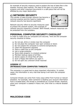 An example of security measure used to protect the loss of data files is the
disaster recovery plan method. The idea of this plan is to store data,
program and other important documents in a safe place that will not be
affected by any major destruction.

c) NETWORK SECURITY

The transfer of data through network has become a
common practice and the need to implement
network security has become significant.
Network security refers to security measures used
to protect the network system. One example of
network security measures is firewall. With firewall, network resources can
be protected from the outsiders.

PERSONAL COMPUTER SECURITY CHECKLIST

In order to make sure our computers are secured, here are the computer
security checklist to follow.
ü
ü
ü
ü
ü
ü
ü
ü
ü
ü
ü

Do not eat, drink or smoke near the computer
Do not place the computer near open windows or doors
Do not subject the computer to extreme temperatures
Clean the equipment regularly
Place a cable lock on the computer
Use a surge protector
Store disks properly in a locked container
Maintain backup copies of all files
Stores copies of critical files off sites
Scan a floppy disk before you open it
Do not open any unknown email received

LESSON 17
INTRODUCTION COMPUTER THREATS
The computer is a great tool to store important information. In certain
cases, the information is very vital that losing it will harm the computer
system.
Computer threats can come from many ways either from human or natural
disasters. For example, when someone is stealing your account information
from a trusted bank, this threat is considered as a human threat. However,
when your computer is soaked in heavy rain, then that is a natural disaster
threat.

MALICIOUS CODE
41

 