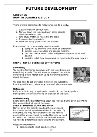 FUTURE DEVELOPMENT
LESSON 23
HOW TO CONDUCT A STUDY
There are five basic steps to follow when we do a study.
1. Get an overview of your topic.
2. Narrow down the topic and form some specific
questions related to it.
3. Find study materials related to the topic.
4. Evaluate study materials
5. Write out study papers and cite sources
Examples of the terms usually used in a study.
§ compare: to examine similarities or differences
§ define: to provide clear and concise meaning
§ discuss: to examine in detail and present arguments for and
against
§ explain: to tell how things work or come to be the way they are
STEP 1 - GET AN OVERVIEW OF THE TOPIC
Familiarity
We need to familiarise ourselves with the topic before we
start doing a study. This will allow us to spend more time
developing a topic rather than using more time learning
about the topic.
We also have to get a broader picture of the subject by
focusing on the who, when, why, how and where questions.
Reference
Refer to a dictionary, encyclopedia, handbook, textbook, guide or
bibliography which can provide an overview of the topic.
Brainstorming
Spend some time brainstorming about the topic and write down everything
that we can think of about the topic.
STEP 2 - NARROW DOWN THE TOPIC
Narrow down the topic by reading the sources and
form some specific questions related to the topic. By
doing this, we may have awareness of the various
aspects that we may want to study. However we need
to understand that not all information is reliable and
we have to differentiate between facts and opinions.
Objective Information
§ based on facts which can be verified
59

 