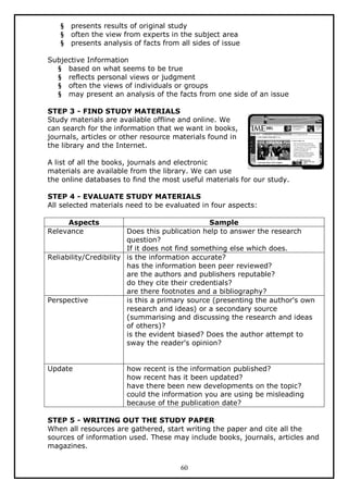 §
§
§

presents results of original study
often the view from experts in the subject area
presents analysis of facts from all sides of issue

Subjective Information
§ based on what seems to be true
§ reflects personal views or judgment
§ often the views of individuals or groups
§ may present an analysis of the facts from one side of an issue
STEP 3 - FIND STUDY MATERIALS
Study materials are available offline and online. We
can search for the information that we want in books,
journals, articles or other resource materials found in
the library and the Internet.
A list of all the books, journals and electronic
materials are available from the library. We can use
the online databases to find the most useful materials for our study.
STEP 4 - EVALUATE STUDY MATERIALS
All selected materials need to be evaluated in four aspects:
Aspects
Relevance

Sample
Does this publication help to answer the research
question?
If it does not find something else which does.
Reliability/Credibility is the information accurate?
has the information been peer reviewed?
are the authors and publishers reputable?
do they cite their credentials?
are there footnotes and a bibliography?
Perspective
is this a primary source (presenting the author's own
research and ideas) or a secondary source
(summarising and discussing the research and ideas
of others)?
is the evident biased? Does the author attempt to
sway the reader's opinion?
Update

how recent is the information published?
how recent has it been updated?
have there been new developments on the topic?
could the information you are using be misleading
because of the publication date?

STEP 5 - WRITING OUT THE STUDY PAPER
When all resources are gathered, start writing the paper and cite all the
sources of information used. These may include books, journals, articles and
magazines.
60

 