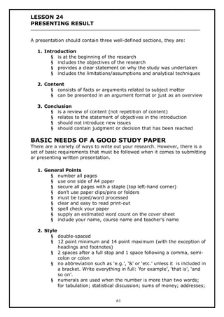 LESSON 24
PRESENTING RESULT
A presentation should contain three well-defined sections, they are:
1. Introduction
§ is at the beginning of the research
§ includes the objectives of the research
§ provides a clear statement on why the study was undertaken
§ includes the limitations/assumptions and analytical techniques
2. Content
§ consists of facts or arguments related to subject matter
§ can be presented in an argument format or just as an overview
3. Conclusion
§ is a review of content (not repetition of content)
§ relates to the statement of objectives in the introduction
§ should not introduce new issues
§ should contain judgment or decision that has been reached

BASIC NEEDS OF A GOOD STUDY PAPER

There are a variety of ways to write out your research. However, there is a
set of basic requirements that must be followed when it comes to submitting
or presenting written presentation.
1. General Points
§ number all pages
§ use one side of A4 paper
§ secure all pages with a staple (top left-hand corner)
§ don’t use paper clips/pins or folders
§ must be typed/word processed
§ clear and easy to read print-out
§ spell check your paper
§ supply an estimated word count on the cover sheet
§ include your name, course name and teacher’s name
2. Style
§ double-spaced
§ 12 point minimum and 14 point maximum (with the exception of
headings and footnotes)
§ 2 spaces after a full stop and 1 space following a comma, semicolon or colon
§ no abbreviation such as ‘e.g.’, ‘&’ or ‘etc.’ unless it is included in
a bracket. Write everything in full: ‘for example’, ‘that is’, ‘and
so on’.
§ numerals are used when the number is more than two words;
for tabulation; statistical discussion; sums of money; addresses;
61

 