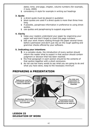 §

dates; time; and page, chapter, volume numbers (for example,
2 June, 2000)
consistency in style for example in writing out headings

3. Quote
§ a direct quote must be placed in quotation
§ block quotes are used if a direct quote is more than three lines
long.
§ if possible, paraphrase information in preference to using direct
quotes.
§ use quotes and paraphrasing to support argument
4. Clarity
§ helps your readers understand your paper by organizing your
paper well and don’t forget to insert the page numbers
§ edit your work means reading through the paper several times
before submission and don’t just rely on the rough spelling and
grammar checks offered by your software.
5. Indicating your intentions
§ in a complex study, the introduction of every section should
inform the reader what to expect in that section should contain
judgment or decision that has been reached.
§ the final paragraph in each section should tie the contents of
that section together with a short conclusion.
§ do not use too many words to say what you are going to do and
what you have done, keep to the necessary minimum

PREPARING A PRESENTATION

LESSON 25
DELEGATION OF WORK
62

 