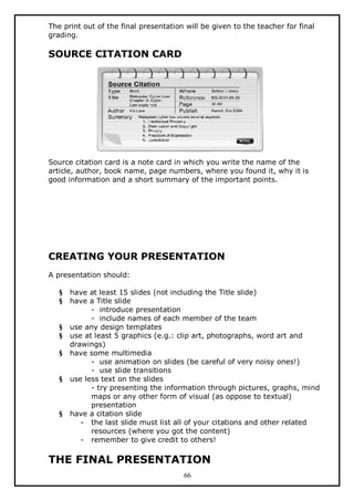 The print out of the final presentation will be given to the teacher for final
grading.

SOURCE CITATION CARD

Source citation card is a note card in which you write the name of the
article, author, book name, page numbers, where you found it, why it is
good information and a short summary of the important points.

CREATING YOUR PRESENTATION
A presentation should:
§
§

§
§
§

§

§

have at least 15 slides (not including the Title slide)
have a Title slide
- introduce presentation
- include names of each member of the team
use any design templates
use at least 5 graphics (e.g.: clip art, photographs, word art and
drawings)
have some multimedia
- use animation on slides (be careful of very noisy ones!)
- use slide transitions
use less text on the slides
- try presenting the information through pictures, graphs, mind
maps or any other form of visual (as oppose to textual)
presentation
have a citation slide
- the last slide must list all of your citations and other related
resources (where you got the content)
- remember to give credit to others!

THE FINAL PRESENTATION
66

 