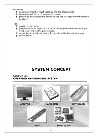 Guidelines:
§ each team member must speak during the presentation.
§ each team will have 10 minutes to present.
§ presenters should face the audience and not just read from the screen
or paper.
Tips:
§ practice in advance.
§ prepare notes on paper or cue cards to help you remember what you
need to say during the presentation.
§ remember to speak out clearly for people at the back to hear you.
§ do not shout!

SYSTEM CONCEPT
LESSON 27
OVERVIEW OF COMPUTER SYSTEM

67

 