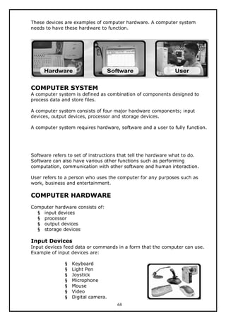 These devices are examples of computer hardware. A computer system
needs to have these hardware to function.

COMPUTER SYSTEM

A computer system is defined as combination of components designed to
process data and store files.
A computer system consists of four major hardware components; input
devices, output devices, processor and storage devices.
A computer system requires hardware, software and a user to fully function.

Software refers to set of instructions that tell the hardware what to do.
Software can also have various other functions such as performing
computation, communication with other software and human interaction.
User refers to a person who uses the computer for any purposes such as
work, business and entertainment.

COMPUTER HARDWARE
Computer hardware consists of:
§ input devices
§ processor
§ output devices
§ storage devices

Input Devices
Input devices feed data or commands in a form that the computer can use.
Example of input devices are:
§
§
§
§
§
§
§

Keyboard
Light Pen
Joystick
Microphone
Mouse
Video
Digital camera.
68

 