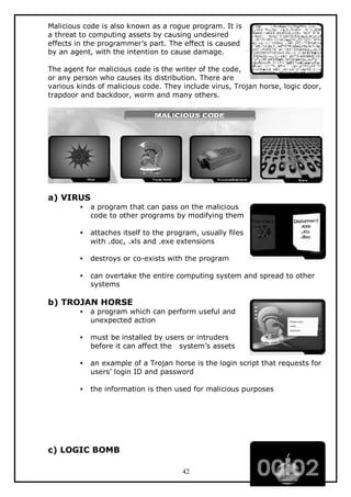 Malicious code is also known as a rogue program. It is
a threat to computing assets by causing undesired
effects in the programmer’s part. The effect is caused
by an agent, with the intention to cause damage.
The agent for malicious code is the writer of the code,
or any person who causes its distribution. There are
various kinds of malicious code. They include virus, Trojan horse, logic door,
trapdoor and backdoor, worm and many others.

a) VIRUS
•

a program that can pass on the malicious
code to other programs by modifying them

•

attaches itself to the program, usually files
with .doc, .xls and .exe extensions

•

destroys or co-exists with the program

•

can overtake the entire computing system and spread to other
systems

b) TROJAN HORSE
•

a program which can perform useful and
unexpected action

•

must be installed by users or intruders
before it can affect the system’s assets

•

an example of a Trojan horse is the login script that requests for
users’ login ID and password

•

the information is then used for malicious purposes

c) LOGIC BOMB
42

 