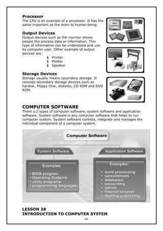 Processor
The CPU is an example of a processor. It has the
same important as the brain to human being.

Output Devices
Output devices such as the monitor shows
people the process data or information. This
type of information can be understood and use
by computer user. Other example of output
devices are:
§ Printer
§ Plotter
§ Speaker

Storage Devices
Storage usually means secondary storage. It
consists secondary storage devices such as
hardisk, Floppy Disk, diskette, CD ROM and DVD
ROM.

COMPUTER SOFTWARE

There a 2 types of computer software, system software and application
software. System software is any computer software that helps to run
computer system. System software controls, integrate and manages the
individual component of a computer system.

LESSON 28
INTRODUCTION TO COMPUTER SYSTEM
69

 