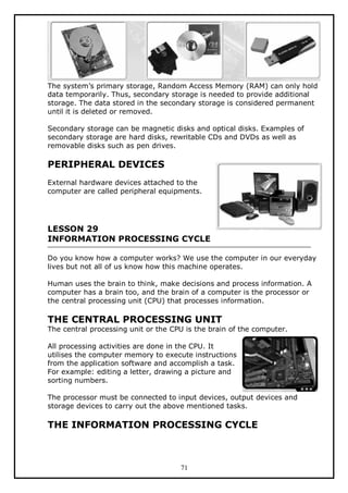 The system’s primary storage, Random Access Memory (RAM) can only hold
data temporarily. Thus, secondary storage is needed to provide additional
storage. The data stored in the secondary storage is considered permanent
until it is deleted or removed.
Secondary storage can be magnetic disks and optical disks. Examples of
secondary storage are hard disks, rewritable CDs and DVDs as well as
removable disks such as pen drives.

PERIPHERAL DEVICES
External hardware devices attached to the
computer are called peripheral equipments.

LESSON 29
INFORMATION PROCESSING CYCLE
Do you know how a computer works? We use the computer in our everyday
lives but not all of us know how this machine operates.
Human uses the brain to think, make decisions and process information. A
computer has a brain too, and the brain of a computer is the processor or
the central processing unit (CPU) that processes information.

THE CENTRAL PROCESSING UNIT

The central processing unit or the CPU is the brain of the computer.
All processing activities are done in the CPU. It
utilises the computer memory to execute instructions
from the application software and accomplish a task.
For example: editing a letter, drawing a picture and
sorting numbers.
The processor must be connected to input devices, output devices and
storage devices to carry out the above mentioned tasks.

THE INFORMATION PROCESSING CYCLE

71

 