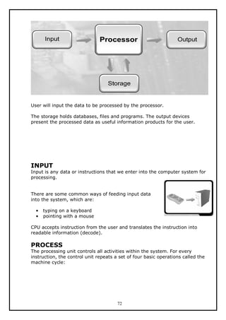 User will input the data to be processed by the processor.
The storage holds databases, files and programs. The output devices
present the processed data as useful information products for the user.

INPUT

Input is any data or instructions that we enter into the computer system for
processing.
There are some common ways of feeding input data
into the system, which are:
•
•

typing on a keyboard
pointing with a mouse

CPU accepts instruction from the user and translates the instruction into
readable information (decode).

PROCESS

The processing unit controls all activities within the system. For every
instruction, the control unit repeats a set of four basic operations called the
machine cycle:

72

 