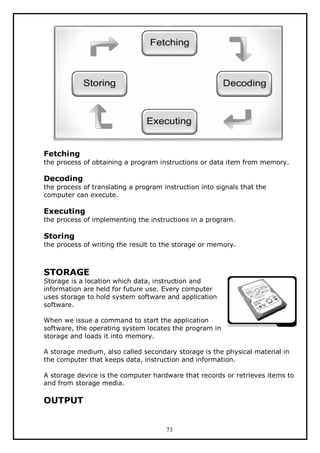 Fetching
the process of obtaining a program instructions or data item from memory.

Decoding
the process of translating a program instruction into signals that the
computer can execute.

Executing
the process of implementing the instructions in a program.

Storing
the process of writing the result to the storage or memory.

STORAGE

Storage is a location which data, instruction and
information are held for future use. Every computer
uses storage to hold system software and application
software.
When we issue a command to start the application
software, the operating system locates the program in
storage and loads it into memory.
A storage medium, also called secondary storage is the physical material in
the computer that keeps data, instruction and information.
A storage device is the computer hardware that records or retrieves items to
and from storage media.

OUTPUT

73

 