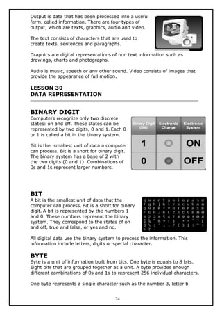 Output is data that has been processed into a useful
form, called information. There are four types of
output, which are texts, graphics, audio and video.
The text consists of characters that are used to
create texts, sentences and paragraphs.
Graphics are digital representations of non text information such as
drawings, charts and photographs.
Audio is music, speech or any other sound. Video consists of images that
provide the appearance of full motion.

LESSON 30
DATA REPRESENTATION

BINARY DIGIT

Computers recognize only two discrete
states: on and off. These states can be
represented by two digits, 0 and 1. Each 0
or 1 is called a bit in the binary system.
Bit is the smallest unit of data a computer
can process. Bit is a short for binary digit.
The binary system has a base of 2 with
the two digits (0 and 1). Combinations of
0s and 1s represent larger numbers.

BIT

A bit is the smallest unit of data that the
computer can process. Bit is a short for binary
digit. A bit is represented by the numbers 1
and 0. These numbers represent the binary
system. They correspond to the states of on
and off, true and false, or yes and no.
All digital data use the binary system to process the information. This
information include letters, digits or special character.

BYTE

Byte is a unit of information built from bits. One byte is equals to 8 bits.
Eight bits that are grouped together as a unit. A byte provides enough
different combinations of 0s and 1s to represent 256 individual characters.
One byte represents a single character such as the number 3, letter b
74

 