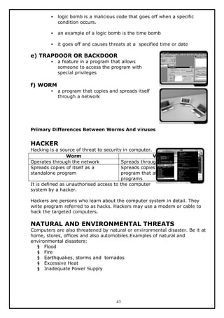 •

logic bomb is a malicious code that goes off when a specific
condition occurs.

•

an example of a logic bomb is the time bomb

•

it goes off and causes threats at a specified time or date

e) TRAPDOOR OR BACKDOOR
•

a feature in a program that allows
someone to access the program with
special privileges

f) WORM
•

a program that copies and spreads itself
through a network

Primary Differences Between Worms And viruses

HACKER

Hacking is a source of threat to security in computer.
Worm
Virus
Operates through the network
Spreads through any medium
Spreads copies of itself as a
Spreads copies of itself as a
standalone program
program that attaches to other
programs
It is defined as unauthorised access to the computer
system by a hacker.
Hackers are persons who learn about the computer system in detail. They
write program referred to as hacks. Hackers may use a modem or cable to
hack the targeted computers.

NATURAL AND ENVIRONMENTAL THREATS

Computers are also threatened by natural or environmental disaster. Be it at
home, stores, offices and also automobiles.Examples of natural and
environmental disasters:
§ Flood
§ Fire
§ Earthquakes, storms and tornados
§ Excessive Heat
§ Inadequate Power Supply

43

 