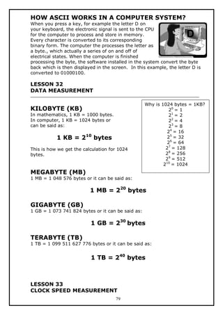 HOW ASCII WORKS IN A COMPUTER SYSTEM?

When you press a key, for example the letter D on
your keyboard, the electronic signal is sent to the CPU
for the computer to process and store in memory.
Every character is converted to its corresponding
binary form. The computer the processes the letter as
a byte., which actually a series of on and off of
electrical states. When the computer is finished
processing the byte, the software installed in the system convert the byte
back which is then displayed in the screen. In this example, the letter D is
converted to 01000100.

LESSON 32
DATA MEASUREMENT

KILOBYTE (KB)

In mathematics, 1 KB = 1000 bytes.
In computer, 1 KB = 1024 bytes or
can be said as:

1 KB = 210 bytes
This is how we get the calculation for 1024
bytes.

Why is 1024 bytes = 1KB?
20 = 1
21 = 2
22 = 4
23 = 8
24 = 16
25 = 32
26 = 64
27 = 128
28 = 256
29 = 512
210 = 1024

MEGABYTE (MB)

1 MB = 1 048 576 bytes or it can be said as:

1 MB = 220 bytes
GIGABYTE (GB)

1 GB = 1 073 741 824 bytes or it can be said as:

1 GB = 230 bytes
TERABYTE (TB)

1 TB = 1 099 511 627 776 bytes or it can be said as:

1 TB = 240 bytes

LESSON 33
CLOCK SPEED MEASUREMENT
79

 