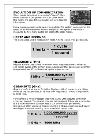 EVOLUTION OF COMMUNICATION

When people talk about a computer’s “speed”, they
mean how fast it can process data. In other words,
this means the speed the computer can turn data into
information.
Every microprocessor contains a system clock. The system clock controls the
speed of all the operations within a computer. The speed of the clock is
measured by how many cycles per second the clock makes.

HERTZ AND SECONDS

The clock speed unit is measured in hertz. A hertz is one cycle per second.

MEGAHERTZ (MHz)

Mega is a prefix that stands for million. Thus, megahertz (MHz) equals to
one million cycles of the system clock. A computer that operates at 933 MHz
(megahertz) has 933 million clock cycles in one second.

GIGAHERTZ (GHz)

Giga is a prefix that stands for billion.Gigahertz (GHz) equals to one billion
cycles of the system clock.In relation with megahertz,1.0 GHz is equivalent
to 1000 MHz.
For example, a microprocessor that runs at 200 GHz executes 200 billion
cycles per second. This is what they are talking about if they say a computer
is a 2.4 GHz machine. Its clock rate is 2.4 billion cycles per second.
GHz is most often used as a measurement of a PC processor chip and power,
with bigger numbers meaning more speed and higher price.

80

 