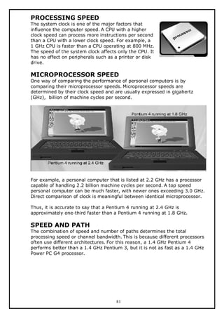 PROCESSING SPEED

The system clock is one of the major factors that
influence the computer speed. A CPU with a higher
clock speed can process more instructions per second
than a CPU with a lower clock speed. For example, a
1 GHz CPU is faster than a CPU operating at 800 MHz.
The speed of the system clock affects only the CPU. It
has no effect on peripherals such as a printer or disk
drive.

MICROPROCESSOR SPEED

One way of comparing the performance of personal computers is by
comparing their microprocessor speeds. Microprocessor speeds are
determined by their clock speed and are usually expressed in gigahertz
(GHz), billion of machine cycles per second.

For example, a personal computer that is listed at 2.2 GHz has a processor
capable of handling 2.2 billion machine cycles per second. A top speed
personal computer can be much faster, with newer ones exceeding 3.0 GHz.
Direct comparison of clock is meaningful between identical microprocessor.
Thus, it is accurate to say that a Pentium 4 running at 2.4 GHz is
approximately one-third faster than a Pentium 4 running at 1.8 GHz.

SPEED AND PATH

The combination of speed and number of paths determines the total
processing speed or channel bandwidth. This is because different processors
often use different architectures. For this reason, a 1.4 GHz Pentium 4
performs better than a 1.4 GHz Pentium 3, but it is not as fast as a 1.4 GHz
Power PC G4 processor.

81

 