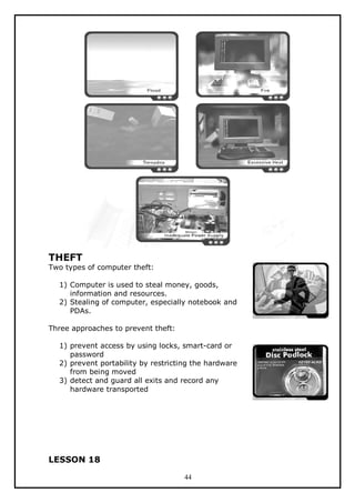 THEFT

Two types of computer theft:
1) Computer is used to steal money, goods,
information and resources.
2) Stealing of computer, especially notebook and
PDAs.
Three approaches to prevent theft:
1) prevent access by using locks, smart-card or
password
2) prevent portability by restricting the hardware
from being moved
3) detect and guard all exits and record any
hardware transported

LESSON 18
44

 