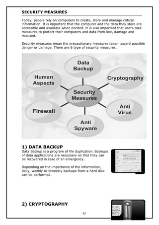 SECURITY MEASURES
Today, people rely on computers to create, store and manage critical
information. It is important that the computer and the data they store are
accessible and available when needed. It is also important that users take
measures to protect their computers and data from lost, damage and
misused.
Security measures mean the precautionary measures taken toward possible
danger or damage. There are 6 type of security measures.

1) DATA BACKUP

Data Backup is a program of file duplication. Backups
of data applications are necessary so that they can
be recovered in case of an emergency.
Depending on the importance of the information,
daily, weekly or biweekly backups from a hard disk
can be performed.

2) CRYPTOGRAPHY
45

 