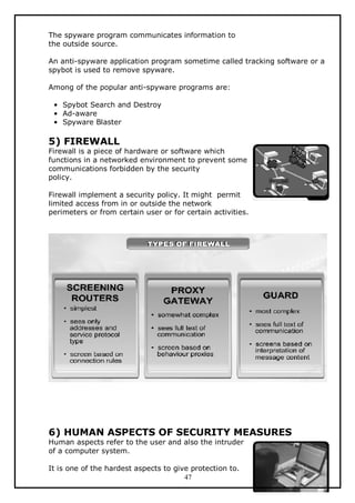 The spyware program communicates information to
the outside source.
An anti-spyware application program sometime called tracking software or a
spybot is used to remove spyware.
Among of the popular anti-spyware programs are:
• Spybot Search and Destroy
• Ad-aware
• Spyware Blaster

5) FIREWALL

Firewall is a piece of hardware or software which
functions in a networked environment to prevent some
communications forbidden by the security
policy.
Firewall implement a security policy. It might permit
limited access from in or outside the network
perimeters or from certain user or for certain activities.

6) HUMAN ASPECTS OF SECURITY MEASURES
Human aspects refer to the user and also the intruder
of a computer system.
It is one of the hardest aspects to give protection to.
47

 