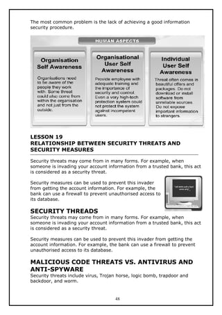 The most common problem is the lack of achieving a good information
security procedure.

LESSON 19
RELATIONSHIP BETWEEN SECURITY THREATS AND
SECURITY MEASURES
Security threats may come from in many forms. For example, when
someone is invading your account information from a trusted bank, this act
is considered as a security threat.
Security measures can be used to prevent this invader
from getting the account information. For example, the
bank can use a firewall to prevent unauthorised access to
its database.

SECURITY THREADS

Security threats may come from in many forms. For example, when
someone is invading your account information from a trusted bank, this act
is considered as a security threat.
Security measures can be used to prevent this invader from getting the
account information. For example, the bank can use a firewall to prevent
unauthorised access to its database.

MALICIOUS CODE THREATS VS. ANTIVIRUS AND
ANTI-SPYWARE
Security threats include virus, Trojan horse, logic bomb, trapdoor and
backdoor, and worm.

48

 
