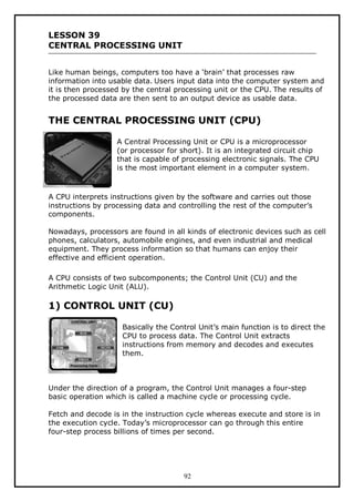 LESSON 39
CENTRAL PROCESSING UNIT
Like human beings, computers too have a ‘brain’ that processes raw
information into usable data. Users input data into the computer system and
it is then processed by the central processing unit or the CPU. The results of
the processed data are then sent to an output device as usable data.

THE CENTRAL PROCESSING UNIT (CPU)
A Central Processing Unit or CPU is a microprocessor
(or processor for short). It is an integrated circuit chip
that is capable of processing electronic signals. The CPU
is the most important element in a computer system.

A CPU interprets instructions given by the software and carries out those
instructions by processing data and controlling the rest of the computer’s
components.
Nowadays, processors are found in all kinds of electronic devices such as cell
phones, calculators, automobile engines, and even industrial and medical
equipment. They process information so that humans can enjoy their
effective and efficient operation.
A CPU consists of two subcomponents; the Control Unit (CU) and the
Arithmetic Logic Unit (ALU).

1) CONTROL UNIT (CU)
Basically the Control Unit’s main function is to direct the
CPU to process data. The Control Unit extracts
instructions from memory and decodes and executes
them.

Under the direction of a program, the Control Unit manages a four-step
basic operation which is called a machine cycle or processing cycle.
Fetch and decode is in the instruction cycle whereas execute and store is in
the execution cycle. Today’s microprocessor can go through this entire
four-step process billions of times per second.

92

 