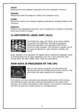 FETCH
Retrieves the next program instruction from the computer’s memory.
DECODE
Determines what the program is telling the computer to do.
STORE
Stores the results to an internal register (a temporary storage location or to
memory).
EXECUTE
Performs the requested instruction, such as adding two numbers or deciding
which one of them is larger.

2) ARITHMETIC LOGIC UNIT (ALU)
The Arithmetic Logic Unit (ALU), as its name implies,
can perform all arithmetic and logical operations.
Arithmetic operation is an operation that forms a
function of two numbers. This function is usually one of
the class of operations: add, subtract, multiply and
divide.
Logic operation is an operation on logical values, producing a Boolean result.
In general there are 16 logic operations over one or two operands; they
include AND, OR, NOT, NAND, NOR, XOR and equivalence.

HOW DATA IS PROCESSED BY THE CPU
When a user starts a program, its instructions are
transferred from the storage device to the memory. The
user enters the data needed by the program.

The Control Unit then interprets and executes instructions in the memory.
The Arithmetic Logic Unit then performs calculations on the data in the
memory. As a result, information is then stored in the memory. Information
can then be sent to an output device or a storage device.

93

 