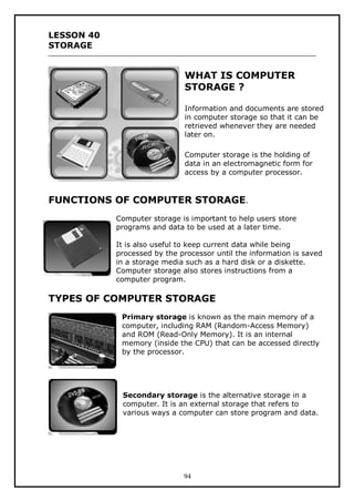 LESSON 40
STORAGE

WHAT IS COMPUTER
STORAGE ?
Information and documents are stored
in computer storage so that it can be
retrieved whenever they are needed
later on.
Computer storage is the holding of
data in an electromagnetic form for
access by a computer processor.

FUNCTIONS OF COMPUTER STORAGE.
Computer storage is important to help users store
programs and data to be used at a later time.
It is also useful to keep current data while being
processed by the processor until the information is saved
in a storage media such as a hard disk or a diskette.
Computer storage also stores instructions from a
computer program.

TYPES OF COMPUTER STORAGE
Primary storage is known as the main memory of a
computer, including RAM (Random-Access Memory)
and ROM (Read-Only Memory). It is an internal
memory (inside the CPU) that can be accessed directly
by the processor.

Secondary storage is the alternative storage in a
computer. It is an external storage that refers to
various ways a computer can store program and data.

94

 