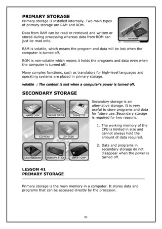PRIMARY STORAGE

Primary storage is installed internally. Two main types
of primary storage are RAM and ROM.
Data from RAM can be read or retrieved and written or
stored during processing whereas data from ROM can
just be read only.
RAM is volatile, which means the program and data will be lost when the
computer is turned off.
ROM is non-volatile which means it holds the programs and data even when
the computer is turned off.
Many complex functions, such as translators for high-level languages and
operating systems are placed in primary storage.
volatile : The content is lost when a computer’s power is turned off.

SECONDARY STORAGE
Secondary storage is an
alternative storage. It is very
useful to store programs and data
for future use. Secondary storage
is required for two reasons.
1. The working memory of the
CPU is limited in size and
cannot always hold the
amount of data required.
2. Data and programs in
secondary storage do not
disappear when the power is
turned off.

LESSON 41
PRIMARY STORAGE
Primary storage is the main memory in a computer. It stores data and
programs that can be accessed directly by the processor.

95

 