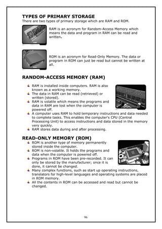 TYPES OF PRIMARY STORAGE

There are two types of primary storage which are RAM and ROM.
RAM is an acronym for Random-Access Memory which
means the data and program in RAM can be read and
written.

ROM is an acronym for Read-Only Memory. The data or
program in ROM can just be read but cannot be written at
all.

RANDOM-ACCESS MEMORY (RAM)
RAM is installed inside computers. RAM is also
known as a working memory.
The data in RAM can be read (retrieved) or
written (stored).
RAM is volatile which means the programs and
data in RAM are lost when the computer is
powered off.
A computer uses RAM to hold temporary instructions and data needed
to complete tasks. This enables the computer's CPU (Central
Processing Unit) to access instructions and data stored in the memory
very quickly.
RAM stores data during and after processing.

READ-ONLY MEMORY (ROM)

ROM is another type of memory permanently
stored inside the computer.
ROM is non-volatile. It holds the programs and
data when the computer is powered off.
Programs in ROM have been pre-recorded. It can
only be stored by the manufacturer; once it is
done, it cannot be changed.
Many complex functions, such as start up operating instructions,
translators for high-level languages and operating systems are placed
in ROM memory.
All the contents in ROM can be accessed and read but cannot be
changed.

96

 