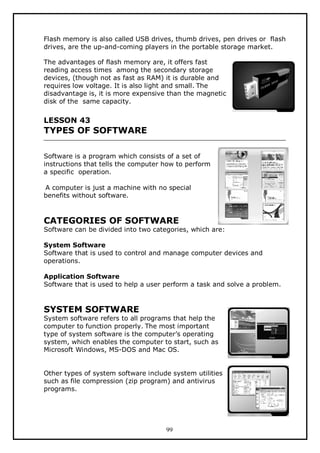 Flash memory is also called USB drives, thumb drives, pen drives or flash
drives, are the up-and-coming players in the portable storage market.
The advantages of flash memory are, it offers fast
reading access times among the secondary storage
devices, (though not as fast as RAM) it is durable and
requires low voltage. It is also light and small. The
disadvantage is, it is more expensive than the magnetic
disk of the same capacity.

LESSON 43

TYPES OF SOFTWARE
Software is a program which consists of a set of
instructions that tells the computer how to perform
a specific operation.
A computer is just a machine with no special
benefits without software.

CATEGORIES OF SOFTWARE

Software can be divided into two categories, which are:
System Software
Software that is used to control and manage computer devices and
operations.
Application Software
Software that is used to help a user perform a task and solve a problem.

SYSTEM SOFTWARE

System software refers to all programs that help the
computer to function properly. The most important
type of system software is the computer’s operating
system, which enables the computer to start, such as
Microsoft Windows, MS-DOS and Mac OS.
Other types of system software include system utilities
such as file compression (zip program) and antivirus
programs.

99

 