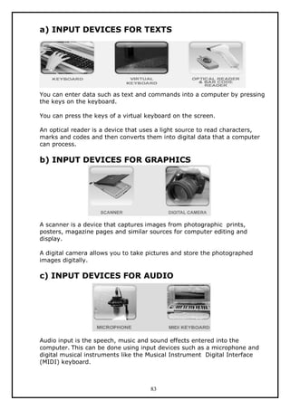 a) INPUT DEVICES FOR TEXTS

You can enter data such as text and commands into a computer by pressing
the keys on the keyboard.
You can press the keys of a virtual keyboard on the screen.
An optical reader is a device that uses a light source to read characters,
marks and codes and then converts them into digital data that a computer
can process.

b) INPUT DEVICES FOR GRAPHICS

A scanner is a device that captures images from photographic prints,
posters, magazine pages and similar sources for computer editing and
display.
A digital camera allows you to take pictures and store the photographed
images digitally.

c) INPUT DEVICES FOR AUDIO

Audio input is the speech, music and sound effects entered into the
computer. This can be done using input devices such as a microphone and
digital musical instruments like the Musical Instrument Digital Interface
(MIDI) keyboard.

83

 