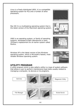 Linux is a freely distributed UNIX, it is a compatible
operating system for PCs and a number of other
processors.

Mac OS X is a multitasking operating system that is
the latest version of the Macintosh operating system.

UNIX is an operating system, or family of operating
systems, developed at Bell Laboratories in early
1970sas a replacement for an earlier system called
Multics.

Windows XP is the latest version of the Windows
operating system, which is Microsoft’s fastest, most
reliable Windows operating system.

UTILITY PROGRAM

A utility program which is also called a utility is a type of system software
that allows a user to perform maintenance-type tasks usually related to
managing a computer, its devices or its programs.

Antivirus

Diagnostic Utility

File Manager

Screen Savers

102

 