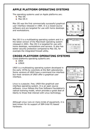 APPLE PLATFORM OPERATING SYSTEMS
The operating systems used on Apple platforms are:
Mac OS
Mac OS X
Mac OS was the first commercially successful graphical
user interface released in 1984. It is a closed source
software and are targeted for use with home desktops
and workstations.

Mac OS X is a multitasking operating system and it is
the latest version of the Macintosh operating system
released in 2001. Mac OS X is targeted for use with
home desktops, workstations and servers. It also has
better security protection compared to Mac OS, for
example the integrated firewall utility.

CROSS-PLATFORM OPERATING SYSTEMS
Cross-platforms operating systems are:
UNIX
LINUX

UNIX is a multitasking operating system developed in
the early 1970s by scientists at the Bell Laboratories.
Some versions of UNIX have a command line interface
but most versions of UNIX offer a graphical user
interface.
Linux is a popular, free, UNIX-like graphical user
interface operating system. It is an open source
software. Linux follows the Free Software Foundation's
radical licensing model, which provides a great deal of
liberty to those that interact with Linux technology.

Although Linux runs on many kinds of equipment, it is
best known for its support of IBM-Intel PC-based
hardware.

105

 