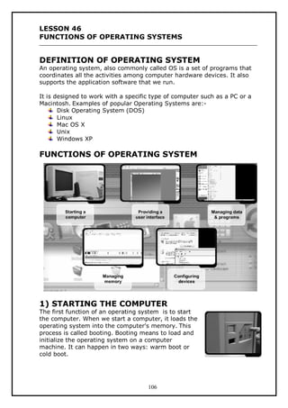 LESSON 46
FUNCTIONS OF OPERATING SYSTEMS

DEFINITION OF OPERATING SYSTEM

An operating system, also commonly called OS is a set of programs that
coordinates all the activities among computer hardware devices. It also
supports the application software that we run.
It is designed to work with a specific type of computer such as a PC or a
Macintosh. Examples of popular Operating Systems are:Disk Operating System (DOS)
Linux
Mac OS X
Unix
Windows XP

FUNCTIONS OF OPERATING SYSTEM

1) STARTING THE COMPUTER

The first function of an operating system is to start
the computer. When we start a computer, it loads the
operating system into the computer's memory. This
process is called booting. Booting means to load and
initialize the operating system on a computer
machine. It can happen in two ways: warm boot or
cold boot.

106

 
