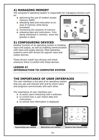 4) MANAGING MEMORY

The computer's operating system is responsible for managing memory such
as:
optimizing the use of random access
memory (RAM)
allocating data and instruction to an
area of memory while being
processed
monitoring the contents of memory
releasing data and instructions from
being monitored in memory when the
process is done

5) CONFIGURING DEVICES

Another function of an operating system is handling
input and output, as well as enabling communication
with input and output devices. Most operating
systems come with drivers for popular input and
output devices.
These drivers install new devices and check
whenever there is conflict with these devices.

LESSON 47
INTRODUCTION TO COMPUTER SYSTEM

THE IMPORTANCE OF USER INTERFACES
The user interface is the part of an operating system
that you see and interact with and by which users
and programs communicate with each other.
The importance of user interfaces are:
to assist users interacting with a software
to control how a user enters data and
instructions
to control how information is displayed

108

 