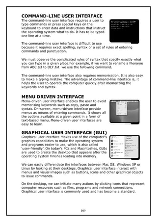COMMAND-LINE USER INTERFACE

The command-line user interface requires a user to
type commands or press special keys on the
keyboard to enter data and instructions that instruct
the operating system what to do. It has to be typed
one line at a time.
The command-line user interface is difficult to use
because it requires exact spelling, syntax or a set of rules of entering
commands and punctuation.
We must observe the complicated rules of syntax that specify exactly what
you can type in a given place.For example, if we want to rename a filename
from ABC.txt to DEF.txt we use the following command.
The command-line user interface also requires memorisation. It is also easy
to make a typing mistake. The advantage of command-line interface is, it
helps the user to operate the computer quickly after memorizing the
keywords and syntax.

MENU DRIVEN INTERFACE

Menu-driven user interface enables the user to avoid
memorizing keywords such as copy, paste and
syntax. On-screen, menu-driven interface provide
menus as means of entering commands. It shows all
the options available at a given point in a form of
text-based menu. Menu-driven user interfaces are
easy to learn.

GRAPHICAL USER INTERFACE (GUI)

Graphical user interface makes use of the computer’s
graphics capabilities to make the operating system
and programs easier to use, which is also called
‘user-friendly’. On today’s PCs and Macintoshes, GUIs
are used to create the desktop that appears after the
operating system finishes loading into memory.

We can easily differentiate the interfaces between Mac OS, Windows XP or
Linux by looking at their desktops. Graphical user interface interact with
menus and visual images such as buttons, icons and other graphical objects
to issue commands.
On the desktop, we can initiate many actions by clicking icons that represent
computer resources such as files, programs and network connections.
Graphical user interface is commonly used and has become a standard.

109

 