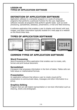 LESSON 48
TYPES OF APPLICATION SOFTWARE

DEFINITION OF APPLICATION SOFTWARE

Application software is a computer program or a suite of computer
programs that performs a particular function for the user. Application
software includes all programs that perform specific tasks such as word
processing, spreadsheet, database, presentation, e-mail and Web browsing
A software application that enables a user to display and interact with text,
images, and other information typically located on a web page at a website
on the World Wide Web.

TYPES OF APPLICATION SOFTWARE

COMMON TYPES OF APPLICATION SOFTWARE
Word Processing
Word Processing an office application that enables user to create, edit,
format and print textual document.

Spreadsheet
A program that processes information in the form of tables. Tables cells can
hold values or mathematical formula.

Presentation
An application software that allows a user to create visual aid for
presentation to communicate ideas, messages and other information to a
group.

Graphics Editing
Program that can edit digital representation or non-text information such as
drawing, charts and photograph.

110

 