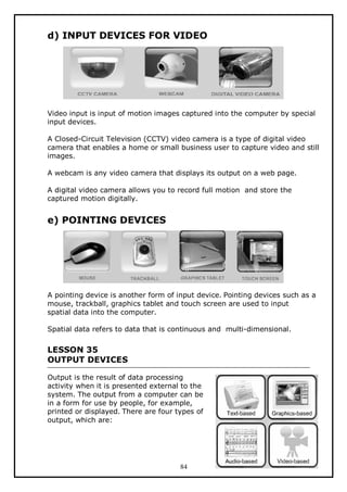 d) INPUT DEVICES FOR VIDEO

Video input is input of motion images captured into the computer by special
input devices.
A Closed-Circuit Television (CCTV) video camera is a type of digital video
camera that enables a home or small business user to capture video and still
images.
A webcam is any video camera that displays its output on a web page.
A digital video camera allows you to record full motion and store the
captured motion digitally.

e) POINTING DEVICES

A pointing device is another form of input device. Pointing devices such as a
mouse, trackball, graphics tablet and touch screen are used to input
spatial data into the computer.
Spatial data refers to data that is continuous and multi-dimensional.

LESSON 35
OUTPUT DEVICES
Output is the result of data processing
activity when it is presented external to the
system. The output from a computer can be
in a form for use by people, for example,
printed or displayed. There are four types of
output, which are:

84

 
