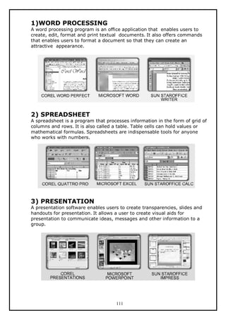 1)WORD PROCESSING

A word processing program is an office application that enables users to
create, edit, format and print textual documents. It also offers commands
that enables users to format a document so that they can create an
attractive appearance.

2) SPREADSHEET

A spreadsheet is a program that processes information in the form of grid of
columns and rows. It is also called a table. Table cells can hold values or
mathematical formulas. Spreadsheets are indispensable tools for anyone
who works with numbers.

3) PRESENTATION

A presentation software enables users to create transparencies, slides and
handouts for presentation. It allows a user to create visual aids for
presentation to communicate ideas, messages and other information to a
group.

111

 