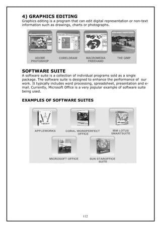 4) GRAPHICS EDITING

Graphics editing is a program that can edit digital representation or non-text
information such as drawings, charts or photographs.

SOFTWARE SUITE

A software suite is a collection of individual programs sold as a single
package. The software suite is designed to enhance the performance of our
work. It typically includes word processing, spreadsheet, presentation and email. Currently, Microsoft Office is a very popular example of software suite
being used.

EXAMPLES OF SOFTWARE SUITES

112

 