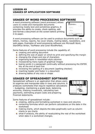 LESSON 49
USAGES OF APPLICATION SOFTWARE

USAGES OF WORD PROCESSING SOFTWARE
A word processing software (word processor) allows
users to create and manipulate documents
containing mostly text and sometimes graphics. It
provides the ability to create, check spelling, edit
and format a document on the screen before printing
it to paper.

A word processing software can be used to produce documents such as
letters, memos, reports, fax cover sheets, mailing labels, newsletters, and
web pages. Examples of word processing software are Microsoft Word,
StarOffice Writer, TexMaker and Corel WordPerfect.
Some features of word processing include the capability of:
creating and editing document
defining the size of paper on which to print and specifying the margin
changing the shape and size of characters
organising texts in newsletter-style columns
incorporating many types of graphical images
typing words in a paragraph continually without processing the ENTER
key at the end of each line
reviewing the spelling of a document (spelling checker)
inserting header and footer in a document
drawing tables of any size or shape

USAGES OF SPREADSHEET SOFTWARE
Spreadsheet software is an application that allows users
to organise and manipulate data in rows and columns. It
produces worksheets that require repetitive calculations
– budgeting, maintaining a grade book, balancing
accounts, tracking investment, calculating loan
payments, estimating project costs and preparing
financial statements.

Some features of spreadsheet include:
creating, editing and formatting worksheet in rows and columns
containing formulas which can perform calculations on the data in the
worksheet
making charts, which depicts the data graphically such as column
charts or pie charts
what-if analysis, the ability of recalculating the rest of the worksheet
when data in a worksheet changes.

113

 