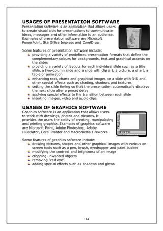 USAGES OF PRESENTATION SOFTWARE
Presentation software is an application that allows users
to create visual aids for presentations to communicate
ideas, messages and other information to an audience.
Examples of presentation software are Microsoft
PowerPoint, StarOffice Impress and CorelDraw.

Some features of presentation software include:
providing a variety of predefined presentation formats that define the
complementary colours for backgrounds, text and graphical accents on
the slides
providing a variety of layouts for each individual slide such as a title
slide, a two-column slide and a slide with clip art, a picture, a chart, a
table or animation
enhancing text, charts and graphical images on a slide with 3-D and
other special effects such as shading, shadows and textures
setting the slide timing so that the presentation automatically displays
the next slide after a preset delay
applying special effects to the transition between each slide
inserting images, video and audio clips

USAGES OF GRAPHICS SOFTWARE

Graphics software is an application that allows users
to work with drawings, photos and pictures. It
provides the users the ability of creating, manipulating
and printing graphics. Examples of graphics software
are Microsoft Paint, Adobe Photoshop, Adobe
Illustrator, Corel Painter and Macromedia Fireworks.
Some features of graphics software include:
drawing pictures, shapes and other graphical images with various onscreen tools such as a pen, brush, eyedropper and paint bucket
modifying the contrast and brightness of an image
cropping unwanted objects
removing “red eye”
adding special effects such as shadows and glows

114

 