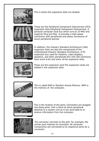This is where the expansion slots are located.

These are the Peripheral Component Interconnect (PCI)
expansion slots.Peripheral Component Interconnect. A
personal computer local bus which runs at 33 MHz and
supports Plug and Play. It provides a high-speed
connection with peripherals and allows connection of
seven peripheral devices

In addition, the Industry Standard Architecture (ISA)
expansion slots are also the components of the
motherboard.Industry Standard Architecture. A PC
expansion bus used for modems, video displays,
speakers, and other peripherals.PCs with ISA commonly
have some 8-bit and some 16-bit expansion slots.
These are the expansion card.The expansion cards are
slotted in the expansion slots.

This is called RAM or Random Access Memory. RAM is
the memory of the computer.

This is the location of the ports. Connectors are plugged
into these ports. Port is Point at which peripheral
attaches to a system unit so it can send data to or
receive information from the computer.

The connector connects to the port. For example, the
printer port matches its connector. All computer
components are connected to its respective ports by a
connector.
87

 