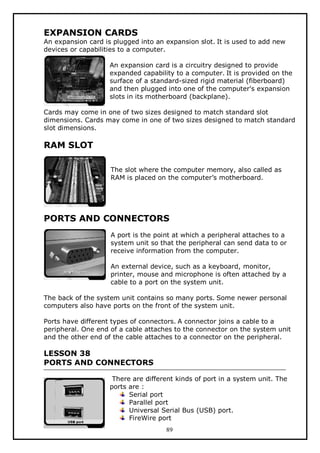 EXPANSION CARDS

An expansion card is plugged into an expansion slot. It is used to add new
devices or capabilities to a computer.
An expansion card is a circuitry designed to provide
expanded capability to a computer. It is provided on the
surface of a standard-sized rigid material (fiberboard)
and then plugged into one of the computer's expansion
slots in its motherboard (backplane).
Cards may come in one of two sizes designed to match standard slot
dimensions. Cards may come in one of two sizes designed to match standard
slot dimensions.

RAM SLOT
The slot where the computer memory, also called as
RAM is placed on the computer’s motherboard.

PORTS AND CONNECTORS
A port is the point at which a peripheral attaches to a
system unit so that the peripheral can send data to or
receive information from the computer.
An external device, such as a keyboard, monitor,
printer, mouse and microphone is often attached by a
cable to a port on the system unit.
The back of the system unit contains so many ports. Some newer personal
computers also have ports on the front of the system unit.
Ports have different types of connectors. A connector joins a cable to a
peripheral. One end of a cable attaches to the connector on the system unit
and the other end of the cable attaches to a connector on the peripheral.

LESSON 38
PORTS AND CONNECTORS
There are different kinds of port in a system unit. The
ports are :
Serial port
Parallel port
Universal Serial Bus (USB) port.
FireWire port
89

 