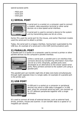 special purpose ports
- MIDI port
- SCSI port
- IrDA port

1) SERIAL PORT
A serial port is a socket on a computer used to connect
a modem, data acquisition terminal or other serial
devices via a slow-speed serial interface.
A serial port is used to connect a device to the system
unit by transmitting data one bit at a time.
Earlier PCs used the serial port for the mouse, and earlier Macintosh models
used the serial port to attach a printer.
Today, the serial port is a legacy interface, having been superseded by the
USB bus. An example of a serial port is the COM (communication) port.

2) PARALLEL PORT

A parallel port is a socket on a computer used to connect a printer or other
parallel devices via the computer's parallel interface.
Unlike a serial port, a parallel port is an interface that
connects devices by transferring information more than
one bit at a time. Originally, parallel ports were
developed as an alternative to the slower speed serial
ports. Many printers connect to the system unit using a
parallel port.
This parallel port can transfer eight bits of data (one byte) simultaneously
through eight separate lines in a single cable. An example of a parallel port
is the printer port.

3) USB PORT
A USB port is a socket on a computer or peripheral
devices into which a USB cable is plugged in. A USB
port, short for universal serial bus port, can connect up
to 127 different peripherals together with a single
connector.

It's used to connect all kinds of external devices, such as external hard
drives, printers, mouse and scanner. It can transfer data to a speed of 12
megabits per second.
90

 