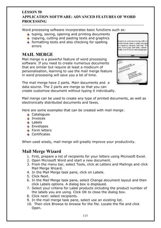 LESSON 50
APPLICATION SOFTWARE: ADVANCED FEATURES OF WORD
PROCESSING
Word processing software incorporates basic functions such as:
typing, saving, opening and printing documents
copying, cutting and pasting texts and graphics
formatting texts and also checking for spelling
errors
MAIL MERGE
Mail merge is a powerful feature of word processing
software. If you need to create numerous documents
that are similar but require at least a modicum of
personalisation, learning to use the mail merge feature
in word processing will save you a lot of time.
The mail merge have 2 parts. Main documents and a
data source. The 2 parts are merge so that you can
create customize document without typing it individually.
Mail merge can be used to create any type of printed documents, as well as
electronically distributed documents and faxes.
Here are some examples that can be created with mail merge:
Catalogues
Invoices
Labels
Envelopes
Form letters
Certificates
When used wisely, mail merge will greatly improve your productivity.
Mail Merge Wizard
1. First, prepare a list of recipients for your letters using Microsoft Excel.
2. Open Microsoft Word and start a new document.
3. From the menu bar, select Tools, click at Letters and Mailings and click
Mail Merge Wizard.
4. In the Mail Merge task pane, click on Labels.
5. Click Next.
6. In the Mail Merge task pane, select Change document layout and then
click Labels options. A dialog box is displayed.
7. Select your criteria for Label products including the product number of
the labels you are using. Click OK to close the dialog box.
8. Click next: select recipients.
9. In the mail merge task pane, select use an existing list.
10. Then click Browse to browse for the file. Locate the file and click
Open.
115
 