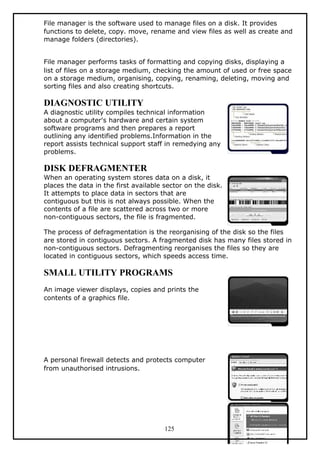 File manager is the software used to manage files on a disk. It provides
functions to delete, copy. move, rename and view files as well as create and
manage folders (directories).
File manager performs tasks of formatting and copying disks, displaying a
list of files on a storage medium, checking the amount of used or free space
on a storage medium, organising, copying, renaming, deleting, moving and
sorting files and also creating shortcuts.
DIAGNOSTIC UTILITY
A diagnostic utility compiles technical information
about a computer's hardware and certain system
software programs and then prepares a report
outlining any identified problems.Information in the
report assists technical support staff in remedying any
problems.
DISK DEFRAGMENTER
When an operating system stores data on a disk, it
places the data in the first available sector on the disk.
It attempts to place data in sectors that are
contiguous but this is not always possible. When the
contents of a file are scattered across two or more
non-contiguous sectors, the file is fragmented.
The process of defragmentation is the reorganising of the disk so the files
are stored in contiguous sectors. A fragmented disk has many files stored in
non-contiguous sectors. Defragmenting reorganises the files so they are
located in contiguous sectors, which speeds access time.
SMALL UTILITY PROGRAMS
An image viewer displays, copies and prints the
contents of a graphics file.
A personal firewall detects and protects computer
from unauthorised intrusions.
125
 