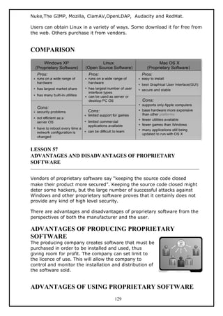 Nuke,The GIMP, Mozilla, ClamAV,OpenLDAP, Audacity and RedHat.
Users can obtain Linux in a variety of ways. Some download it for free from
the web. Others purchase it from vendors.
COMPARISON
LESSON 57
ADVANTAGES AND DISADVANTAGES OF PROPRIETARY
SOFTWARE
Vendors of proprietary software say “keeping the source code closed
make their product more secured”. Keeping the source code closed might
deter some hackers, but the large number of successful attacks against
Windows and other proprietary software proves that it certainly does not
provide any kind of high level security.
There are advantages and disadvantages of proprietary software from the
perspectives of both the manufacturer and the user.
ADVANTAGES OF PRODUCING PROPRIETARY
SOFTWARE
The producing company creates software that must be
purchased in order to be installed and used, thus
giving room for profit. The company can set limit to
the licence of use. This will allow the company to
control and monitor the installation and distribution of
the software sold.
ADVANTAGES OF USING PROPRIETARY SOFTWARE
129
 
