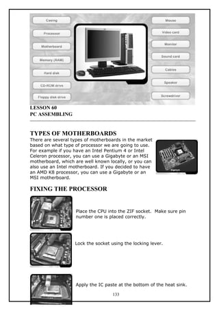 LESSON 60
PC ASSEMBLING
TYPES OF MOTHERBOARDS
There are several types of motherboards in the market
based on what type of processor we are going to use.
For example if you have an Intel Pentium 4 or Intel
Celeron processor, you can use a Gigabyte or an MSI
motherboard, which are well known locally, or you can
also use an Intel motherboard. If you decided to have
an AMD K8 processor, you can use a Gigabyte or an
MSI motherboard.
FIXING THE PROCESSOR
Place the CPU into the ZIF socket. Make sure pin
number one is placed correctly.
Lock the socket using the locking lever.
Apply the IC paste at the bottom of the heat sink.
133
 