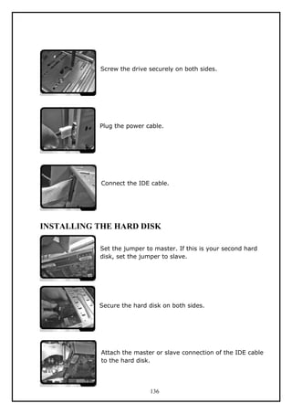 Screw the drive securely on both sides.
Plug the power cable.
Connect the IDE cable.
INSTALLING THE HARD DISK
Set the jumper to master. If this is your second hard
disk, set the jumper to slave.
Secure the hard disk on both sides.
Attach the master or slave connection of the IDE cable
to the hard disk.
136
 